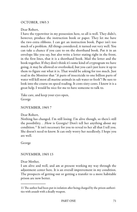 OCTOBER, 1965 3

Dear Robert,
Thave the typewriter in my possession here, so all is well. They didn’t,
however, produce the instruction book or paper. They’ let me have
the two extra ribbons. I can get an instruction book. Paper isn’t too
much ofa problem. All things considered, it turned out very well. You
can take a chance if you care to on the shorthand book. Put it in an
envelope like you say, but also write a letter stating right in the front,
in the firs lines, chat it is a shorthand book. Mail che leeter and the
book together. I'they don’t chink it’s some kind of eryprogram we have
going, ic may be allowed or overlooked, but you can‘ just leave it up to
them to figure out whar it is. That would be asking for too much, Just
read in the Monitor that "6 parts of insecticide to one billion parts of
‘water wil kill most all marine animals in salt water or fresh"! Be sure to
ook into the course on speed reading, It costs sixty cents. I know itis a
‘great help. I would be nice for me to have someone to talk to.

 

‘Take care, and keep your eyes open,
George

NOVEMBER, 19657

Dear Robert,
Nothing has changed. I’m still losing. I’m alive though, so there’s still
the possibility. . How is Georgia? Don't tell her anything about my
condition." It isn’t necessary for you to reveal to her all that I tll you.
She doesn’t need to know. It can only worry her needlessly. [hope you
are well,

George

NOVEMBER, 1965 13

Dear Mother,
Tam alive and well, and am at present working my way through the
adjustment center here. It is an overall improvement in my condition,
‘The prospects of getting out or getting a transfer to a more habitable
prison are now better.

1 The author had been putin isolation afer being charged by the prison authori
‘es with assault with a deadly weapon,

PART ONE. a
